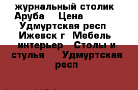 журнальный столик “Аруба“ › Цена ­ 1 300 - Удмуртская респ., Ижевск г. Мебель, интерьер » Столы и стулья   . Удмуртская респ.